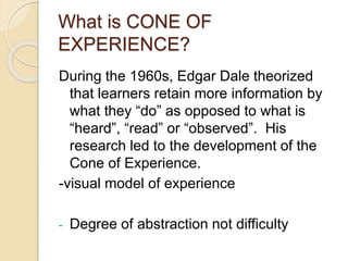 During the 1960s, Edgar Dale theorized
that learners retain more information by
what they “do” as opposed to what is
“heard”, “read” or “observed”. His
research led to the development of the
Cone of Experience.
-visual model of experience
- Degree of abstraction not difficulty
What is CONE OF
EXPERIENCE?
 