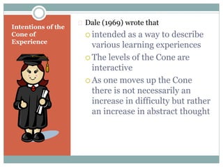 Intentions of the
Cone of
Experience
 Dale (1969) wrote that
 intended as a way to describe
various learning experiences
 The levels of the Cone are
interactive
 As one moves up the Cone
there is not necessarily an
increase in difficulty but rather
an increase in abstract thought
 