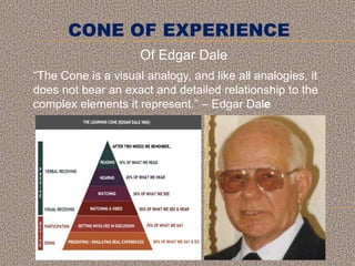 CONE OF EXPERIENCE
“The Cone is a visual analogy, and like all analogies, it
does not bear an exact and detailed relationship to the
complex elements it represent.” – Edgar Dale
Of Edgar Dale
 