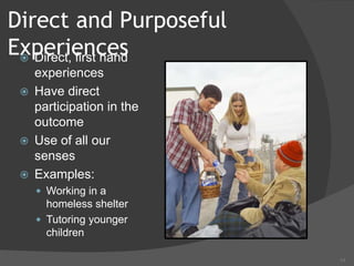 11
Direct and Purposeful
Experiences
 Direct, first hand
experiences
 Have direct
participation in the
outcome
 Use of all our
senses
 Examples:
 Working in a
homeless shelter
 Tutoring younger
children
 