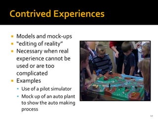 12
Contrived Experiences
 Models and mock-ups
 “editing of reality”
 Necessary when real
experience cannot be
used or are too
complicated
 Examples
 Use of a pilot simulator
 Mock up of an auto plant
to show the auto making
process
 