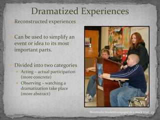 13
Dramatized Experiences
 Reconstructed experiences
 Can be used to simplify an
event or idea to its most
important parts.
 Divided into two categories
 Acting – actual participation
(more concrete)
 Observing – watching a
dramatization take place
(more abstract)
Monticello Students engaged in a mock trial
 