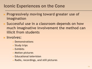 14
Iconic Experiences on the Cone
 Progressively moving toward greater use of
imagination
 Successful use in a classroom depends on how
much imaginative involvement the method can
illicit from students
 Involves:
 Demonstrations
 Study trips
 Exhibits
 Motion pictures
 Educational television
 Radio, recordings, and still pictures
 