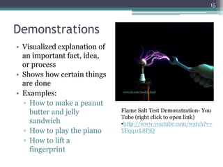 15
Demonstrations
• Visualized explanation of
an important fact, idea,
or process
• Shows how certain things
are done
• Examples:
▫ How to make a peanut
butter and jelly
sandwich
▫ How to play the piano
▫ How to lift a
fingerprint
www.ttr.com/model1.html
Flame Salt Test Demonstration- You
Tube (right click to open link)
•http://www.youtube.com/watch?v=
YFqq1rL8PjQ
 