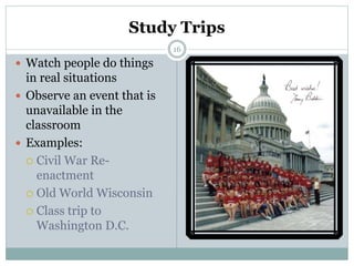 16
Study Trips
 Watch people do things
in real situations
 Observe an event that is
unavailable in the
classroom
 Examples:
 Civil War Re-
enactment
 Old World Wisconsin
 Class trip to
Washington D.C.
 