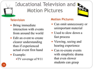 18
Educational Television and
Motion Pictures
Television Motion Pictures
 Bring immediate
interaction with events
from around the world
 Edit an event to create
clearer understanding
than if experienced
actual event first hand
 Example:
TV coverage of 9/11
 Can omit unnecessary or
unimportant material
 Used to slow down a
fast process
 Viewing, seeing and
hearing experience
 Can re-create events
with simplistic drama
that even slower
students can grasp
 