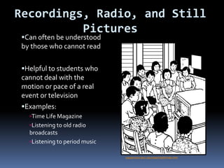 Recordings, Radio, and Still
Pictures
Can often be understood
by those who cannot read
Helpful to students who
cannot deal with the
motion or pace of a real
event or television
Examples:
Time Life Magazine
Listening to old radio
broadcasts
Listening to period music
copyservices.tamu.edu/clipart/clip09/index.html
 