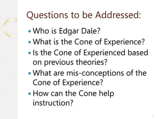 2
Questions to be Addressed:
 Who is Edgar Dale?
 What is the Cone of Experience?
 Is the Cone of Experienced based
on previous theories?
 What are mis-conceptions of the
Cone of Experience?
 How can the Cone help
instruction?
 