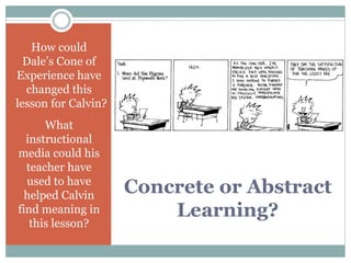 Concrete or Abstract
Learning?
How could
Dale’s Cone of
Experience have
changed this
lesson for Calvin?
What
instructional
media could his
teacher have
used to have
helped Calvin
find meaning in
this lesson?
 