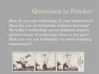 26
Questions to Ponder:
 How do you use technology in your instruction?
 Does the use of technology enhance learning?
 Do today’s technology savvy students require
greater usage of technology than in the past?
 How can you use technology to create learning
experiences?
 