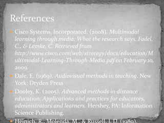 28
 Cisco Systems, Incorporated. (2008). Multimodal
learning through media: What the research says. Fadel,
C., & Lemke, C. Retrieved from
http://www.cisco.com/web/strategy/docs/education/M
ultimodal-Learning-Through-Media.pdf on February 10,
2009.
 Dale, E. (1969). Audiovisual methods in teaching. New
York: Dryden Press
 Dooley, K. (2005). Advanced methods in distance
education: Applications and practices for educators,
administrators and learners. Hershey, PA: Information
Science Publishing.
References
 