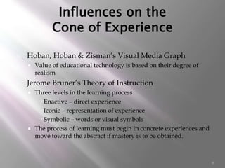 6
Influences on the
Cone of Experience
 Hoban, Hoban & Zisman’s Visual Media Graph
 Value of educational technology is based on their degree of
realism
 Jerome Bruner’s Theory of Instruction
 Three levels in the learning process
Enactive – direct experience
Iconic – representation of experience
Symbolic – words or visual symbols
 The process of learning must begin in concrete experiences and
move toward the abstract if mastery is to be obtained.
 