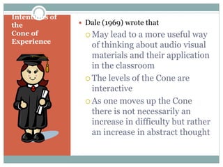 Intentions of
the
Cone of
Experience
 Dale (1969) wrote that
 May lead to a more useful way
of thinking about audio visual
materials and their application
in the classroom
 The levels of the Cone are
interactive
 As one moves up the Cone
there is not necessarily an
increase in difficulty but rather
an increase in abstract thought
 