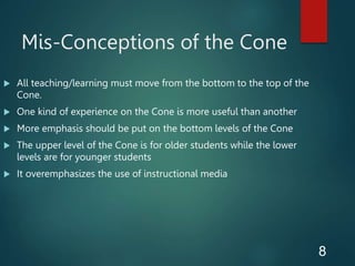 Mis-Conceptions of the Cone
8
 All teaching/learning must move from the bottom to the top of the
Cone.
 One kind of experience on the Cone is more useful than another
 More emphasis should be put on the bottom levels of the Cone
 The upper level of the Cone is for older students while the lower
levels are for younger students
 It overemphasizes the use of instructional media
 