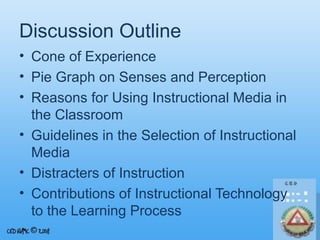 Discussion Outline
• Cone of Experience
• Pie Graph on Senses and Perception
• Reasons for Using Instructional Media in
the Classroom
• Guidelines in the Selection of Instructional
Media
• Distracters of Instruction
• Contributions of Instructional Technology
to the Learning Process

 