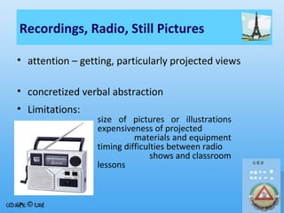 Recordings, Radio, Still Pictures
• attention – getting, particularly projected views
• concretized verbal abstraction
• Limitations:

size of pictures or illustrations
expensiveness of projected
materials and equipment
timing difficulties between radio
shows and classroom
lessons

 