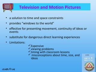 Television and Motion Pictures
• a solution to time and space constraints
• provides “windows to the world”
• effective for presenting movement, continuity of ideas or
events
• substitute for dangerous direct learning experiences
• Limitations:

Expensive
viewing problems
timing with classroom lessons
 misconceptions about time, size, and
ideas

 