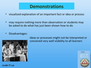 Demonstrations
• visualized explanation of an important fact or idea or process
• may require nothing more than observation or students may
be asked to do what has just been shown how to do
• Disadvantages:
ideas or processes might not be interpreted or
conceived very well visibility to all learners

 