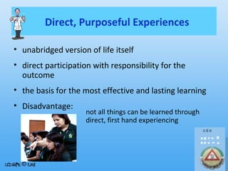 Direct, Purposeful Experiences
• unabridged version of life itself
• direct participation with responsibility for the
outcome
• the basis for the most effective and lasting learning
• Disadvantage:

not all things can be learned through
direct, first hand experiencing

 