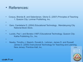 • References:
•
•
•
•
•
•
•

Corpus, Brenda B. and Salandanan, Gloria G. (2007) Principles of Teaching
1. Quezon City: Lorimar Publishing, Inc.
Garo, Candelaria D. (2004) Educational Technology . Mandaluyong City
National Book Store.
Lucido, Paz I. and Borabo (1997) Educational Technology. Quezon City:
Katha Publishing Co., Inc.
Newby, Timothy J, Stepich, Donald A., Lehman, James D. and Russell
James D. (2000) Instructional Technology for Teaching and Learning.
New Jersey: Prentice-Hall, Inc.

 