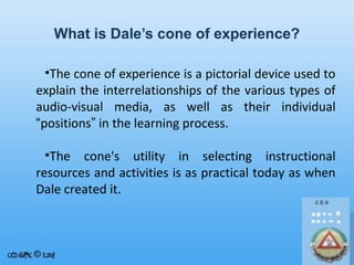 What is Dale’s cone of experience?
•The cone of experience is a pictorial device used to
explain the interrelationships of the various types of
audio-visual media, as well as their individual
“positions” in the learning process.
•The cone's utility in selecting instructional
resources and activities is as practical today as when
Dale created it.

 