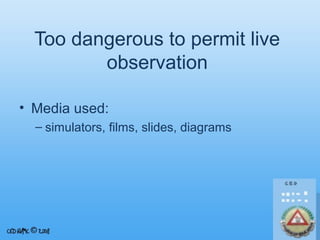 Too dangerous to permit live
observation
• Media used:
– simulators, films, slides, diagrams

 