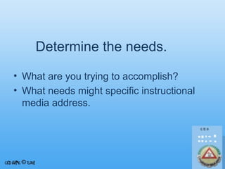Determine the needs.
• What are you trying to accomplish?
• What needs might specific instructional
media address.

 