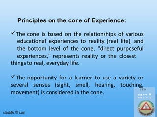 Principles on the cone of Experience:
The cone is based on the relationships of various
educational experiences to reality (real life), and
the bottom level of the cone, "direct purposeful
experiences," represents reality or the closest
things to real, everyday life.
The opportunity for a learner to use a variety or
several senses (sight, smell, hearing, touching,
movement) is considered in the cone.

 