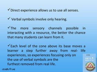 Direct experience allows us to use all senses.
 Verbal symbols involve only hearing.
The more sensory channels possible in
interacting with a resource, the better the chance
that many students can learn from it.
Each level of the cone above its base moves a
learner a step further away from real- life
experiences, so experiences focusing only on
the use of verbal symbols are the
furthest removed from real life.

 