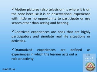 Motion pictures (also television) is where it is on
the cone because it is an observational experience
with little or no opportunity to participate or use
senses other than seeing and hearing.
Contrived experiences are ones that are highly
participatory and simulate real life situations or
activities.
Dramatized experiences are defined
experiences in which the learner acts out a
role or activity.

as

 