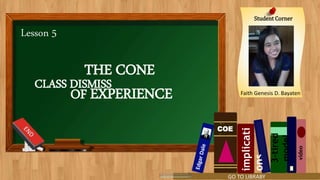 Lesson 5
THE CONE
OF EXPERIENCE
Student Corner
Faith Genesis D. Bayaten
COE
video
implicati
ons
3-tired
model
CLASS DISMISS
GO TO LIBRABY
 