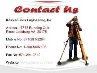 Kessler Soils Engineering, Inc
Adress: 17775 Running Colt
Place Leesburg VA, 20175
Mobile No: 571-291-2284
Phone No: 1-800-5697303
Fax No: 571-291-2312
Website: www.kesslerdcp.com
 