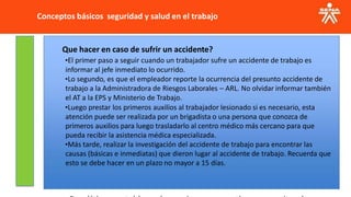 Conceptos básicos seguridad y salud en el trabajo
Que hacer en caso de sufrir un accidente?
•El primer paso a seguir cuando un trabajador sufre un accidente de trabajo es
informar al jefe inmediato lo ocurrido.
•Lo segundo, es que el empleador reporte la ocurrencia del presunto accidente de
trabajo a la Administradora de Riesgos Laborales – ARL. No olvidar informar también
el AT a la EPS y Ministerio de Trabajo.
•Luego prestar los primeros auxilios al trabajador lesionado si es necesario, esta
atención puede ser realizada por un brigadista o una persona que conozca de
primeros auxilios para luego trasladarlo al centro médico más cercano para que
pueda recibir la asistencia médica especializada.
•Más tarde, realizar la investigación del accidente de trabajo para encontrar las
causas (básicas e inmediatas) que dieron lugar al accidente de trabajo. Recuerda que
esto se debe hacer en un plazo no mayor a 15 días.
 