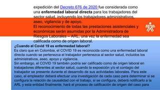 expedición del Decreto 676 de 2020 fue considerada como
una enfermedad laboral directa para los trabajadores del
sector salud, incluyendo los trabajadores administrativos,
aseo, vigilancia y de apoyo.
El reconocimiento de todas las prestaciones asistenciales y
económicas serán asumidas por la Administradora de
Riesgos Laborales – ARL, una vez la enfermedad sea
calificada como de origen laboral.
¿Cuando el Covid 19 es enfermedad laboral?
Es claro que en Colombia, el COVID 19 es reconocida como una enfermedad laboral
directa cuando se pertenezca el trabajador pertenezca al sector salud, incluidos los
administrativos, aseo, apoyo y vigilancia.
Sin embargo, el COVID 19 también podría ser calificado como de origen laboral en
trabajadores diferentes al sector salud, cuando la exposición y/o el contagio del
trabajador se presente durante el desarrollo de sus actividades laborales. Para este
caso, el empleador deberá efectuar una investigación de cada caso para determinar si se
configura la relación de causalidad con el trabajo, si se configura, deberá notificarlo a la
ARL y esta entidad finalmente, hará el proceso de calificación de origen del caso para
 
