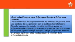 ¿Cuál es la diferencia entre Enfermedad Común y Enfermedad
Laboral?
Las enfermedades de origen común son aquellas que se generan en la
vida cotidiana de una persona y son excluidas del ámbito laboral.
Ejemplo: una gripe, la varicela, hepatitis, etc. Mientras que las
enfermedades laborales se generan por la exposición directa a factores
de riesgo en lugar de trabajo. Ejemplo: Trabajar y exponerse de forma
prolongada a polvo de sílice puede producir la aparición de la
enfermedad silicosis.
 