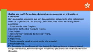 Cuáles son las Enfermedades Laborales más comunes en el trabajo en
Colombia?
Son muchas las patologías que son diagnosticadas actualmente a los trabajadores
como de origen laboral. Sin embargo, la incidencia es mayor en las siguientes
patologías:
1.Síndrome del túnel Carpiano.
2.Lesiones del hombro manguito rotador.
3.Lumbagos.
4.Tenosinovitis y tendinitis de muñeca y mano.
5.Epicondilitis.
6.Hipoacusia.
7.Trastornos relacionados con el estrés y la ansiedad.
8.Neumoconiosis.
Por lo anterior, se puede concluir que las patologías asociadas a la exposición del
riesgo biomecánico, tienen una mayor incidencia y prevalencia en los trabajadores de
Colombia.
 