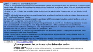 ¿Cómo se califica una Enfermedad Laboral?
Cuando un trabajador es diagnosticado con una enfermedad y existe la sospecha de tener una relación de causalidad con el
trabajo, estos casos entran en un proceso de calificación para determinar el origen del evento (común o laboral) siguiendo el
siguiente proceso:
1.Solicitar cita a la EPS para que el médico evalúe el diagnóstico de la enfermedad y determine si hay una relación con el
trabajo.
2.La EPS solicitará a la empresa la documentación para hacer la calificación de la enfermedad, entre esos documentos está
el APT (Análisis de Puesto de Trabajo).
3.Una vez la empresa entrega la documentación requerida por la EPS, se realiza el estudio y posterior a ello, se emite un
concepto sobre el origen del evento (común o laboral).
4.Si el caso es calificado como de origen común y el trabajador no esta de acuerdo con el dictamen, puede apelar el caso
para que sea escalado y revisado por la Junta Regional de Calificación – JRCI para emitir una nueva calificación.
5.Si el resultado de la calificación emitida por la Junta Regional de Calificación no satisface al trabajador, podrá apelar y
escalar el caso esta vez, ante la Junta Nacional de Calificación – JNCI.
6.Si en la última instancia, el trabajador sigue en desacuerdo con el dictamen emitido. El caso podrá ser evaluado por la
justicia ordinaria para fallar como ultima instancia.
7.En los casos donde se califique la enfermedad como de origen laboral, la junta o entidad correspondiente, emitirá el
porcentaje de PCL (Pérdida de Capacidad Laboral).
8.Cuando el porcentaje de PCL esta entre el 5% y el 49% podrá acceder a una indemnización por incapacidad permanente
parcial, si la PCL es mayor al 50% será invalidez y el trabajador podrá acceder a una pensión de invalidez, lo anterior según
lo establecido en el Decreto 2644 de 1994.
¿Como prevenir las enfermedades laborales en las
empresas?•Mantener un control médico exhaustivo a los trabajadores desde que ingresa a la empresa,
durante la ejecución de las labores para la empresa y luego de retirarse.
 