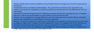 •Realizar periódicamente mediciones higiénicas a los principales factores de riesgo que se encuentren expuestos los
trabajadores.
•Implementar Sistemas de Vigilancia Epidemiologica – SVE, que permitan monitorear, hacer seguimiento a las
condiciones de salud de los trabajadores y ejecutar actividades que permitan disminuir la probabilidad de sufrir una
enfermedad.
•Monitorearlos tiemposde exposiciónde los trabajadores expuestosa factoresde riesgo higiénicos(ej: un trabajador
expuesto a ruido de más de 85 decibeles no podría trabajar más de 8 horas continuas).
•Asegurar que los trabajadores que tengan diagnósticos de enfermedad laboral se les realicen todas las actividades
para que sean rehabilitados o su enfermedad no aumente su gravedad.
•Mejorar o controlar las condiciones inseguras que se identifiquen en los puestos de trabajo para que de esta manera
se mitigue el riesgo de sufrir o padecer una enfermedad laboral. •Dotar a los trabajadores de los EPP (elementos de
protección personal) adecuados para disminuir o atenuar la exposición a los factores de riesgo identificados.
•Capacitar frecuentemente a los trabajadores, para sensibilizar los sobre los riesgos que existen por exponerse a los
riesgos higiénicos, para así fomentar el autocuidado en ellos.
 