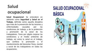 Salud
ocupacional
Salud Ocupacional: Se entenderá en
adelante como Seguridad y Salud en el
Trabajo, definida como aquella disciplina
que trata de la prevención de las lesiones y
enfermedades causadas por las
condiciones de trabajo, y de la protección
y promoción de la salud de los
trabajadores. Tiene por objeto mejorar las
condiciones y el medio ambiente de
trabajo, así como la salud en el trabajo,
que conlleva la promoción y el
mantenimiento del bienestar físico, mental
y social de los trabajadores en todas las
ocupaciones.
 