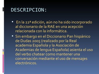 DESCRIPCION:

 En la 22ª edición, aún no ha sido incorporado
  al diccionario de la RAE en una acepción
  relacionada con la informática.
 Sin embargo en el Diccionario Pan hispánico
  de Dudas 2005 (realizado por la Real
  academia Española y la Asociación de
  Academias de lengua Española) asienta el uso
  del verbo chatear como mantener una
  conversación mediante el uso de mensajes
  electrónicos.
 