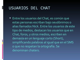 USUARIOS DEL CHAT

 Entre los usuarios del Chat, es común que
  estas personas escriban bajo seudónimos o
  alias llamados Nick. Entre los usuarios de este
  tipo de medios, destacan los usuarios que en
  Chat, foros, y otros medios, escriben en
  demasía en un lenguaje corto (Short),
  simplificando palabras al igual que en el SMS
  o que no respetan la ortografía. Se
  denominan chaters.
 