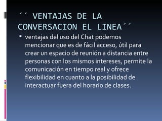 ´´ VENTAJAS DE LA
CONVERSACION EL LINEA´´
 ventajas del uso del Chat podemos
  mencionar que es de fácil acceso, útil para
  crear un espacio de reunión a distancia entre
  personas con los mismos intereses, permite la
  comunicación en tiempo real y ofrece
  flexibilidad en cuanto a la posibilidad de
  interactuar fuera del horario de clases.
 