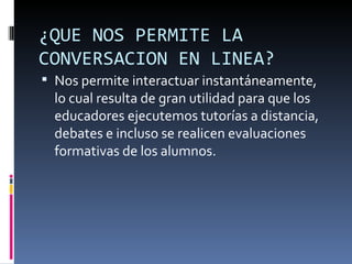 ¿QUE NOS PERMITE LA
CONVERSACION EN LINEA?
 Nos permite interactuar instantáneamente,
  lo cual resulta de gran utilidad para que los
  educadores ejecutemos tutorías a distancia,
  debates e incluso se realicen evaluaciones
  formativas de los alumnos.
 