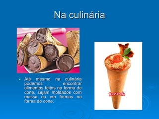 Na culinária Até mesmo na culinária podemos encontrar alimentos feitos na forma de cone, sejam moldados com massa ou em formas na forma de cone. 