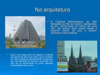 Na arquitetura A Catedral Metropolitana de São Sebastião do Rio de Janeiro, apresentas-se em  forma base um tronco de cone reto, ela possui duas bases sendo a superior menor do que a inferior, tornando o bem estável.  Esta é uma igreja perto da Catedral. O telhado de suas torres são cones retos e que é “cortado" por vários polígonos aparentemente octogonais, que vão reduzindo de tamanho de acordo com que vão se aproximando da ponta. Algumas propriedades sobre cones: 