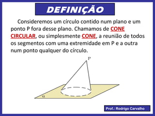 Prof.: Rodrigo Carvalho
DEFINIÇÃO
Consideremos um círculo contido num plano e um
ponto P fora desse plano. Chamamos de CONE
CIRCULAR, ou simplesmente CONE, a reunião de todos
os segmentos com uma extremidade em P e a outra
num ponto qualquer do círculo.
 
