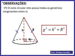 Prof.: Rodrigo Carvalho
*OBSERVAÇÕES:
1º) O cone circular reto possui todas as geratrizes
congruentes entre si;
.
h
R
g 222
Rhg +=
 