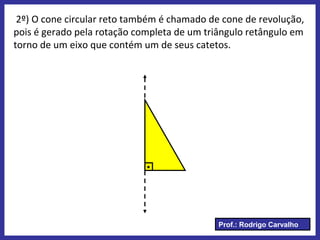 Prof.: Rodrigo Carvalho
2º) O cone circular reto também é chamado de cone de revolução,
pois é gerado pela rotação completa de um triângulo retângulo em
torno de um eixo que contém um de seus catetos.
.
 