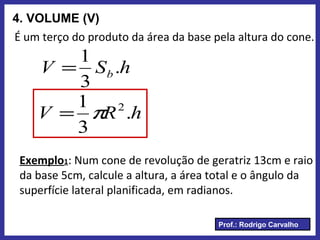 Prof.: Rodrigo Carvalho
4. VOLUME (V)
É um terço do produto da área da base pela altura do cone.
hSV b .
3
1
=
hRV .
3
1 2
π=
Exemplo1: Num cone de revolução de geratriz 13cm e raio
da base 5cm, calcule a altura, a área total e o ângulo da
superfície lateral planificada, em radianos.
 