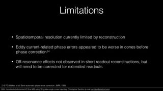 Limitations
• Spatiotemporal resolution currently limited by reconstruction
• Eddy current-related phase errors appeared to be worse in cones before
phase correction14
• Off-resonance effects not observed in short readout reconstructions, but
will need to be corrected for extended readouts
[14] PG Walker, et al. Semi-automatic phase error correction. JMRI, 1993.
0684. Accelerated abdominal 4D ﬂow MRI using 3D golden-angle cones trajectory. Christopher Sandino (e-mail: sandino@stanford.edu)0684. Accelerated abdominal 4D ﬂow MRI using 3D golden-angle cones trajectory. Christopher Sandino (e-mail: sandino@stanford.edu)
 